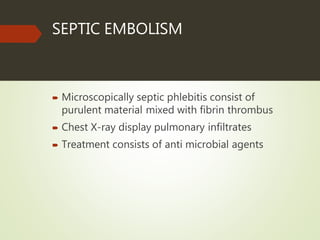SEPTIC EMBOLISM
 Microscopically septic phlebitis consist of
purulent material mixed with fibrin thrombus
 Chest X-ray display pulmonary infiltrates
 Treatment consists of anti microbial agents
 
