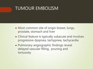 TUMOUR EMBOLISM
 Most common site of origin breast, lungs,
prostate, stomach and liver
 Clinical feature is typically subacute and involves
progressive dyspnea, tachypnea, tachycardia
 Pulmonary angiographic findings reveal
delayed vascular filling, pruning and
tortuosity
 