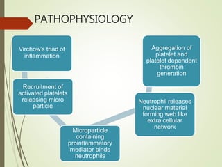 PATHOPHYSIOLOGY
Virchow’s triad of
inflammation
Recruitment of
activated platelets
releasing micro
particle
Microparticle
containing
proinflammatory
mediator binds
neutrophils
Neutrophil releases
nuclear material
forming web like
extra cellular
network
Aggregation of
platelet and
platelet dependent
thrombin
generation
 
