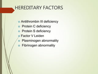 HEREDITARY FACTORS
 Antithrombin III deficiency
 Protein C deficiency
 Protein S deficiency
 Factor V Leiden
 Plasminogen abnormality
 Fibrinogen abnormality
 