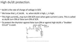 Commutation SCR- Power Electronics by Prof. Kavita Bani
• dv/dt is the rate of charge of voltage in SCR.
• We know that iC=C.dv/dt. ie, when dv/dt is high, iC is high.
• This high current(iC) may turn ON SCR even when gate current is zero. This is called
as dv/dt turn ON or false turn ON of SCR.
• To protect the thyristor against false turn ON or against high dv/dt a “Snubber
Circuit” is used.
High dv/dt protection.
 
