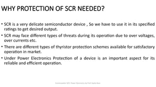 Commutation SCR- Power Electronics by Prof. Kavita Bani
WHY PROTECTION OF SCR NEEDED?
• SCR is a very delicate semiconductor device , So we have to use it in its specified
ratings to get desired output.
• SCR may face different types of threats during its operation due to over voltages,
over currents etc.
• There are different types of thyristor protection schemes available for satisfactory
operation in market.
• Under Power Electronics Protection of a device is an important aspect for its
reliable and efficient operation.
 