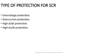 Commutation SCR- Power Electronics by Prof. Kavita Bani
TYPE OF PROTECTION FOR SCR
• Overvoltage protection.
• Overcurrent protection.
• High di/dt protection.
• High dv/dt protection.
 