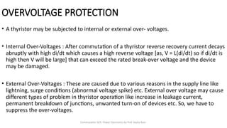 Commutation SCR- Power Electronics by Prof. Kavita Bani
OVERVOLTAGE PROTECTION
• A thyristor may be subjected to internal or external over- voltages.
• Internal Over-Voltages : After commutation of a thyristor reverse recovery current decays
abruptly with high di/dt which causes a high reverse voltage [as, V = L(di/dt) so if di/dt is
high then V will be large] that can exceed the rated break-over voltage and the device
may be damaged.
• External Over-Voltages : These are caused due to various reasons in the supply line like
lightning, surge conditions (abnormal voltage spike) etc. External over voltage may cause
different types of problem in thyristor operation like increase in leakage current,
permanent breakdown of junctions, unwanted turn-on of devices etc. So, we have to
suppress the over-voltages.
 