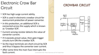 Commutation SCR- Power Electronics by Prof. Kavita Bani
Electronic Crow Bar
Circuit
• SCR has high surge current ability.
• SCR is used in electronic crowbar circuit for
overcurrent protection of power converter.
• In this protection, an additional SCR is
connected across the supply which is known
as ‘Crowbar SCR’.
• Current sensing resistor detects the value of
converter current.
• If it exceeds preset value, then gate trigger
circuits turn ON the crowbar SCR.
• So the input terminals are short-circuit by SCR
and thus it bypass the converter over current.
• After some time the main fuse interrupts the
fault current.
 