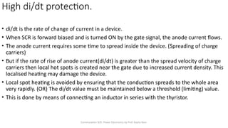 Commutation SCR- Power Electronics by Prof. Kavita Bani
High di/dt protection.
• di/dt is the rate of change of current in a device.
• When SCR is forward biased and is turned ON by the gate signal, the anode current flows.
• The anode current requires some time to spread inside the device. (Spreading of charge
carriers)
• But if the rate of rise of anode current(di/dt) is greater than the spread velocity of charge
carriers then local hot spots is created near the gate due to increased current density. This
localised heating may damage the device.
• Local spot heating is avoided by ensuring that the conduction spreads to the whole area
very rapidly. (OR) The di/dt value must be maintained below a threshold (limiting) value.
• This is done by means of connecting an inductor in series with the thyristor.
 