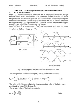 Power Electronics Lecture No.4 Dr.Prof.Mohammed Tawfeeq
1
LECTURE .4 : Single-phase full-wave uncontrolled rectifiers
4.1- Case of Resistive Load
Fig.4.1 (a) presents the circuit connection for a single-phase full-wave, bridge
rectifier loaded with a resistive load. It is sometimes referred to as the full-wave
bridge rectifier. For this configuration, two diodes always conducting during the
same interval to provide a closed loop for the current. D1 and D2 conduct whenever
the supply voltage (vS ) is positive while D3 and D4 conduct whenever the supply
voltage (vS ) is negative as illustrated by Fig .4.1 (b).
Since the load is a resistive load. Then, the load current will have the same
waveform as the load voltage, .
(a) Circuit.
(b) Waveforms
Fig.4.1 Single-phase full-wave rectifier with resistive load.
The average value of the load voltage Vdc can be calculated as follows:
The value of (4.1) is seen to be twice the corresponding value of the half – wave
rectifier given in eq.(3.3) - lecture .3 .
The average value of the load current Idc is
 