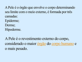 APele é o órgão que envolve o corpo determinando
seu limite com o meio externo, é formada por três
camadas:
Epiderme;
Derme;
Hipoderme.
APele é o revestimento externo do corpo,
considerado o maior órgão do corpo humano e
o mais pesado.
 