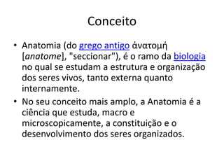 Conceito
• Anatomia (do grego antigo ἀνατομή
[anatome], "seccionar"), é o ramo da biologia
no qual se estudam a estrutura e organização
dos seres vivos, tanto externa quanto
internamente.
• No seu conceito mais amplo, a Anatomia é a
ciência que estuda, macro e
microscopicamente, a constituição e o
desenvolvimento dos seres organizados.
 