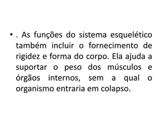• . As funções do sistema esquelético
também incluir o fornecimento de
rigidez e forma do corpo. Ela ajuda a
suportar o peso dos músculos e
órgãos internos, sem a qual o
organismo entraria em colapso.
 