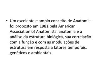 • Um excelente e amplo conceito de Anatomia
foi proposto em 1981 pela American
Association of Anatomists: anatomia é a
análise da estrutura biológica, sua correlação
com a função e com as modulações de
estrutura em resposta a fatores temporais,
genéticos e ambientais.
 