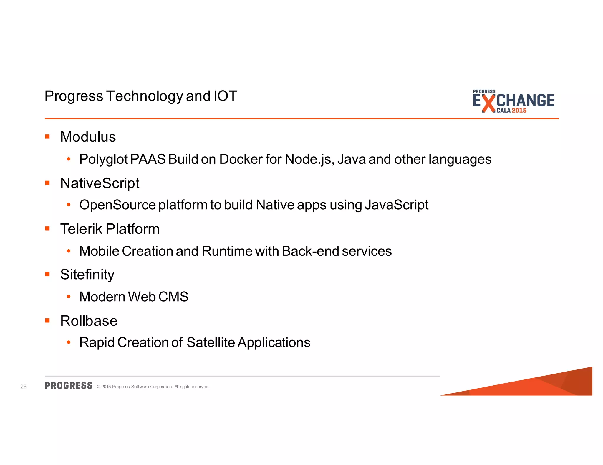 © 2015 Progress Software Corporation. All rights reserved.28
Progress Technology and IOT
§ Modulus
• Polyglot PAAS Build on Docker for Node.js, Java and other languages
§ NativeScript
• OpenSource platform to build Native apps using JavaScript
§ Telerik Platform
• Mobile Creation and Runtime with Back-end services
§ Sitefinity
• Modern Web CMS
§ Rollbase
• Rapid Creation of Satellite Applications
 