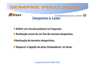 Definir um circuito pedonal na Freguesia.
Realização anual de um fim-de-semana desportivo.

Realização de torneios desportivos.

Requerer a ligação da pista Ciclopedonal ao Seixo.




                 Programa Eleitoral 2009-2013
 