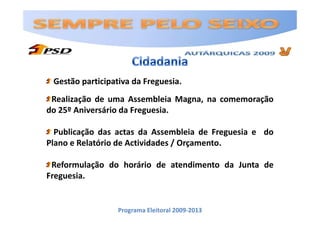 Gestão participativa da Freguesia.
 Realização de uma Assembleia Magna, na comemoração
do 25º Aniversário da Freguesia.

  Publicação das actas da Assembleia de Freguesia e do
Plano e Relatório de Actividades / Orçamento.

 Reformulação do horário de atendimento da Junta de
Freguesia.


                  Programa Eleitoral 2009-2013
 