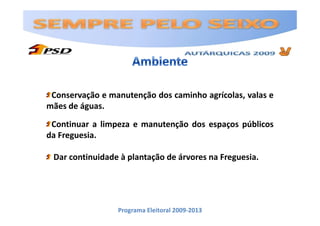 Conservação e manutenção dos caminho agrícolas, valas e
mães de águas.
 Continuar a limpeza e manutenção dos espaços públicos
da Freguesia.

 Dar continuidade à plantação de árvores na Freguesia.




                 Programa Eleitoral 2009-2013
 