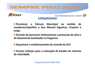 Pressionar a Câmara Municipal no sentido de
reordenar/reperfilar a Rua Manuel Figueiras, Cruzeiro e
Largo.
 Emissão de pareceres relativamente a processos de obra e
de loteamento localizados na freguesia.

 Equacionar o embelezamento da rotunda da A17.

 Encetar esforços para a colocação de bandas de controlo
de velocidade.

                 Programa Eleitoral 2009-2013
 