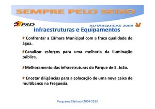Confrontar a Câmara Municipal com a fraca qualidade de
água.
 Canalizar esforços para uma melhoria da iluminação
pública.

 Melhoramento das infraestruturas do Parque de S. João.

 Encetar diligências para a colocação de uma nova caixa de
multibanco na Freguesia.



                  Programa Eleitoral 2009-2013
 