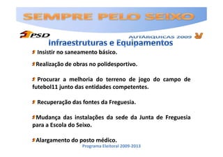 Insistir no saneamento básico.
 Realização de obras no polidesportivo.

  Procurar a melhoria do terreno de jogo do campo de
futebol11 junto das entidades competentes.

 Recuperação das fontes da Freguesia.

 Mudança das instalações da sede da Junta de Freguesia
para a Escola do Seixo.

 Alargamento do posto médico.
                  Programa Eleitoral 2009-2013
 