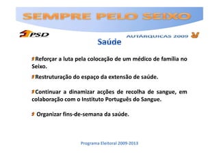 Reforçar a luta pela colocação de um médico de família no
Seixo.
 Restruturação do espaço da extensão de saúde.

 Continuar a dinamizar acções de recolha de sangue, em
colaboração com o Instituto Português do Sangue.

 Organizar fins-de-semana da saúde.



                  Programa Eleitoral 2009-2013
 