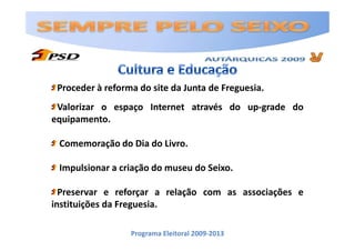 Proceder à reforma do site da Junta de Freguesia.
 Valorizar o espaço Internet através do up-grade do
equipamento.

 Comemoração do Dia do Livro.

 Impulsionar a criação do museu do Seixo.

  Preservar e reforçar a relação com as associações e
instituições da Freguesia.

                  Programa Eleitoral 2009-2013
 