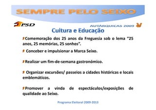 Comemoração dos 25 anos da Freguesia sob o lema “25
anos, 25 memórias, 25 sonhos”.
 Conceber e impulsionar a Marca Seixo.

 Realizar um fim-de-semana gastronómico.

 Organizar excursões/ passeios a cidades históricas e locais
emblemáticos.

 Promover a vinda         de    espectáculos/exposições   de
qualidade ao Seixo.
                  Programa Eleitoral 2009-2013
 