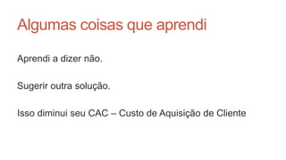 Algumas coisas que aprendi
Aprendi a dizer não.
Sugerir outra solução.
Isso diminui seu CAC – Custo de Aquisição de Cliente
 