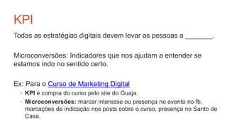KPI
Todas as estratégias digitais devem levar as pessoas a _______.
Microconversões: Indicadores que nos ajudam a entender se
estamos indo no sentido certo.
Ex: Para o Curso de Marketing Digital
• KPI é compra do curso pelo site do Guaja.
• Microconversões: marcar interesse ou presença no evento no fb,
marcações de indicação nos posts sobre o curso, presença no Santo de
Casa.
 