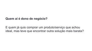 Quem aí é dono de negócio?
E quem já quis comprar um produto/serviço que achou
ideal, mas teve que encontrar outra solução mais barata?
 