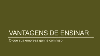 VANTAGENS DE ENSINAR
O que sua empresa ganha com isso
 