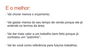 E o melhor:
• Vai chorar menos o orçamento;
• Vai gastar menos do seu tempo de venda porque ele já
entende os termos da área;
• Vai dar mais valor a um trabalho bem feito porque já
contratou um “sobrinho”;
• Vai ter você como referência para futuros trabalhos.
 