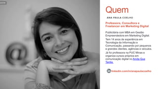 Quem
Publicitária com MBA em Gestão
Empreendedora em Marketing Digital.
Tem 14 anos de experiência em
Tecnologia da Informação e
Comunicação, passando por pequenos
e grandes clientes, agências e veículos.
Já foi professora na PUC Minas e
organiza cursos próprios em
comunicação digital no Ainda Que
Tardia.
Professora, Consultora e
Freelancer em Marketing Digital
linkedin.com/in/anapaulacoelho
 
