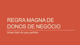 REGRA MAGNA DE
DONOS DE NEGÓCIO
Antes feito do que perfeito
 