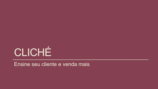 CLICHÉ
Ensine seu cliente e venda mais
 