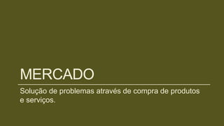 MERCADO
Solução de problemas através de compra de produtos
e serviços.
 
