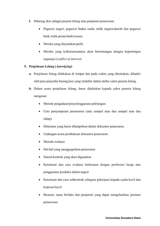 f. Dilarang ikut sebagai peserta lelang atau penjamin penawaran: 
• Pegawai negeri, pegawai badan usaha milik negara/daerah dan pegawai bank milik pemerintah/swasta. 
• Mereka yang dinyatakan pailit. 
• Mereka yang keikutsertaannya akan bertentangan dengan kepentingan tugasnya (conflict of interest). 
5. Penjelasan Lelang (Aanwijzing) 
a. Penjelasan lelang dilakukan di tempat dan pada waktu yang ditentukan, dihadiri oleh para penyedia barang/jasa yang terdaftar dalam daftar calon peserta lelang. 
b. Dalam acara penjelasan lelang, harus dijelaskan kepada calon peserta lelang mengenai: 
• Metode pengadaan/penyelenggaraan pelelangan. 
• Cara penyampaian penawaran (satu sampul atau dua sampul atau dua tahap). 
• Dokumen yang harus dilampirkan dalam dokumen penawaran. 
• Undangan acara pembukuan dokumen penawaran 
• Metode evaluasi 
• Hal-hal yang menggugurkan penawaran 
• Sistem kontrak yang akan digunakan 
• Ketentuan dan cara evaluasi berkenaan dengan preferensi harga atas penggunaan produksi dalam negeri 
• Ketentuan dan cara subkontrak sebagian pekerjaan kepada usaha kecil dan koperasi kecil 
• Besaran, masa berlaku dan penjamin yang dapat mengeluarkan jaminan penawaran. 
Universitas Sumatera Utara 
 