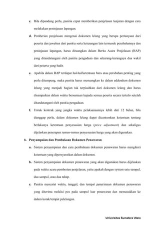 c. Bila dipandang perlu, panitia cepat memberikan penjelasan lanjutan dengan cara melakukan peninjauan lapangan. 
d. Pemberian penjelasan mengenai dokumen lelang yang berupa pertanyaan dari peserta dan jawaban dari panitia serta keterangan lain termasuk perubahannya dan peninjauan lapangan, harus dituangkan dalam Berita Acara Penjelasan (BAP) yang ditandatangani oleh panitia pengadaan dan sekurang-kurangnya dua wakil dari peserta yang hadir. 
e. Apabila dalam BAP terdapat hal-hal/ketentuan baru atau perubahan penting yang perlu ditampung, maka panitia harus menuangkan ke dalam addendum dokumen lelang yang menjadi bagian tak terpisahkan dari dokumen lelang dan harus disampaikan dalam waktu bersamaan kepada semua peserta secara tertulis setelah ditandatangani oleh panitia pengadaan. 
f. Untuk kontrak yang jangka waktu pelaksanaannya lebih dari 12 bulan, bila dianggap perlu, dalam dokumen lelang dapat dicantumkan ketentuan tentang berlakunya ketentuan penyesuaian harga (price adjustment) dan sekaligus dijelaskan penerapan rumus-rumus penyesuaian harga yang akan digunakan. 
6. Penyampaian dan Pembukaan Dokumen Penawaran 
a. Sistem penyampaian dan cara pembukaan dokumen penawaran harus mengikuti ketentuan yang dipersyaratkan dalam dokumen. 
b. Sistem penyampaian dokumen penawaran yang akan digunakan harus dijelaskan pada waktu acara pemberian penjelasan, yaitu apakah dengan system satu sampul, dua sampul, atau dua tahap. 
c. Panitia mencatat waktu, tanggal, dan tempat penerimaan dokumen penawaran yang diterima melalui pos pada sampul luar penawaran dan memasukkan ke dalam kotak/tempat pelelangan. 
Universitas Sumatera Utara 
 