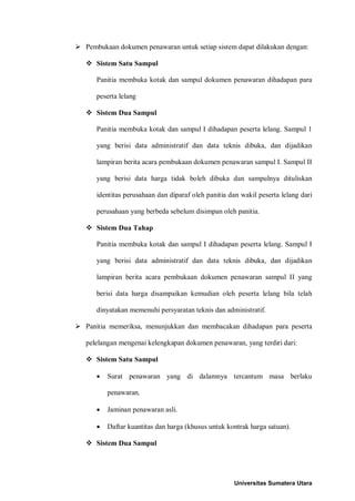  Pembukaan dokumen penawaran untuk setiap sistem dapat dilakukan dengan: 
 Sistem Satu Sampul 
Panitia membuka kotak dan sampul dokumen penawaran dihadapan para peserta lelang 
 Sistem Dua Sampul 
Panitia membuka kotak dan sampul I dihadapan peserta lelang. Sampul 1 yang berisi data administratif dan data teknis dibuka, dan dijadikan lampiran berita acara pembukaan dokumen penawaran sampul I. Sampul II yang berisi data harga tidak boleh dibuka dan sampulnya dituliskan identitas perusahaan dan diparaf oleh panitia dan wakil peserta lelang dari perusahaan yang berbeda sebelum disimpan oleh panitia. 
 Sistem Dua Tahap 
Panitia membuka kotak dan sampul I dihadapan peserta lelang. Sampul I yang berisi data administratif dan data teknis dibuka, dan dijadikan lampiran berita acara pembukaan dokumen penawaran sampul II yang berisi data harga disampaikan kemudian oleh peserta lelang bila telah dinyatakan memenuhi persyaratan teknis dan administratif. 
 Panitia memeriksa, menunjukkan dan membacakan dihadapan para peserta pelelangan mengenai kelengkapan dokumen penawaran, yang terdiri dari: 
 Sistem Satu Sampul 
• Surat penawaran yang di dalamnya tercantum masa berlaku penawaran. 
• Jaminan penawaran asli. 
• Daftar kuantitas dan harga (khusus untuk kontrak harga satuan). 
 Sistem Dua Sampul 
Universitas Sumatera Utara 
 