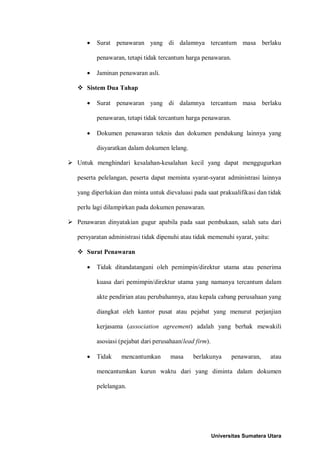 • Surat penawaran yang di dalamnya tercantum masa berlaku penawaran, tetapi tidak tercantum harga penawaran. 
• Jaminan penawaran asli. 
 Sistem Dua Tahap 
• Surat penawaran yang di dalamnya tercantum masa berlaku penawaran, tetapi tidak tercantum harga penawaran. 
• Dokumen penawaran teknis dan dokumen pendukung lainnya yang disyaratkan dalam dokumen lelang. 
 Untuk menghindari kesalahan-kesalahan kecil yang dapat menggugurkan peserta pelelangan, peserta dapat meminta syarat-syarat administrasi lainnya yang diperlukian dan minta untuk dievaluasi pada saat prakualifikasi dan tidak perlu lagi dilampirkan pada dokumen penawaran. 
 Penawaran dinyatakian gugur apabila pada saat pembukaan, salah satu dari persyaratan administrasi tidak dipenuhi atau tidak memenuhi syarat, yaitu: 
 Surat Penawaran 
• Tidak ditandatangani oleh pemimpin/direktur utama atau penerima kuasa dari pemimpin/direktur utama yang namanya tercantum dalam akte pendirian atau perubahannya, atau kepala cabang perusahaan yang diangkat oleh kantor pusat atau pejabat yang menurut perjanjian kerjasama (association agreement) adalah yang berhak mewakili asosiasi (pejabat dari perusahaan/lead firm). 
• Tidak mencantumkan masa berlakunya penawaran, atau mencantumkan kurun waktu dari yang diminta dalam dokumen pelelangan. 
Universitas Sumatera Utara 
 