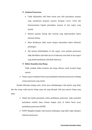  Jaminan Penawaran 
• Tidak dikeluarkan oleh bank umum atau oleh perusahaan asuransi yang mempunyai program asuransi kerugian (surety bond) dan direasuransikan kepada perusahaan asuransi di luar negeri yang bonafit. 
• Besaran jaminan kurang dari nominal yang dipersyaratkan dalam dokumen lelang. 
• Masa berlakunya tidak sesuai dengan disyaratkan dalam dokumen pelelangan. 
• Jika peserta berkedudukan di luar negeri, surat jaminan penawaran tidak diterbitkan oleh bank devisi di Indonesia atau bank di luar negeri yang direkomendasikan oleh Bank Indonesia. 
 Daftar Kuantitas dan Harga 
Tidak terdapat daftar kuantitas dan harga (khusus untuk kontrak harga satuan). 
 Panitia segera membuat berita acara pembukaan dokumen penawaran terhadap semua penawaran yang masuk. 
Setelah dibacakan dengan jelas, berita acara ditandatangani oleh panitia yang hadir dan dua orang wakil peserta lelang yang sah yang ditunjuk oleh para peserta lelang yang hadir. 
 Dalam hal terjadi penundaan waktu pembukaan penawaran, maka penyebab penundaan tersebut harus dimuat dengan jelas di dalam berita acara pembukaan penawaran (BAPP). 
 BAPP dibagikan kepada wakil peserta pelelangan yang hadir tanpa dilampiri dokumen penawaran. 
Universitas Sumatera Utara 
 