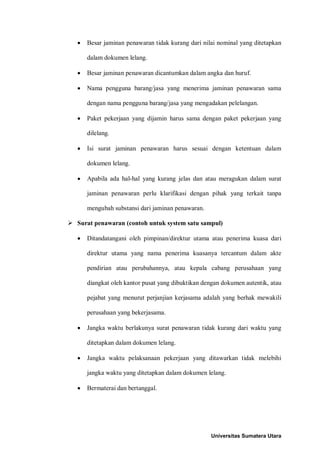• Besar jaminan penawaran tidak kurang dari nilai nominal yang ditetapkan dalam dokumen lelang. 
• Besar jaminan penawaran dicantumkan dalam angka dan huruf. 
• Nama pengguna barang/jasa yang menerima jaminan penawaran sama dengan nama pengguna barang/jasa yang mengadakan pelelangan. 
• Paket pekerjaan yang dijamin harus sama dengan paket pekerjaan yang dilelang. 
• Isi surat jaminan penawaran harus sesuai dengan ketentuan dalam dokumen lelang. 
• Apabila ada hal-hal yang kurang jelas dan atau meragukan dalam surat jaminan penawaran perlu klarifikasi dengan pihak yang terkait tanpa mengubah substansi dari jaminan penawaran. 
 Surat penawaran (contoh untuk system satu sampul) 
• Ditandatangani oleh pimpinan/direktur utama atau penerima kuasa dari direktur utama yang nama penerima kuasanya tercantum dalam akte pendirian atau perubahannya, atau kepala cabang perusahaan yang diangkat oleh kantor pusat yang dibuktikan dengan dokumen autentik, atau pejabat yang menurut perjanjian kerjasama adalah yang berhak mewakili perusahaan yang bekerjasama. 
• Jangka waktu berlakunya surat penawaran tidak kurang dari waktu yang ditetapkan dalam dokumen lelang. 
• Jangka waktu pelaksanaan pekerjaan yang ditawarkan tidak melebihi jangka waktu yang ditetapkan dalam dokumen lelang. 
• Bermaterai dan bertanggal. 
Universitas Sumatera Utara 
 