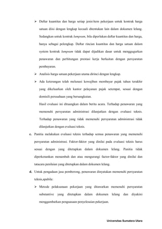  Daftar kuantitas dan harga setiap jenis/item pekerjaan untuk kontrak harga satuan diisi dengan lengkap kecuali ditentukan lain dalam dokumen lelang. Sedangkan untuk kontrak lumpsum, bila diperlukan daftar kuantitas dan harga, hanya sebagai pelengkap. Daftar rincian kuantitas dan harga satuan dalam system kontrak lumpsum tidak dapat dijadikan dasar untuk menggugurkan penawaran dan perhitungan prestasi kerja berkaitan dengan persyaratan pembayaran. 
 Analisis harga satuan pekerjaan utama dirinci dengan lengkap. 
 Ada keterangan telah melunasi kewajiban membayar pajak tahun terakhir yang dikeluarkan oleh kantor pelayanan pajak setempat, sesuai dengan domisili perusahaan yang bersangkutan. 
Hasil evaluasi ini dituangkan dalam berita acara. Terhadap penawaran yang memenuhi persyaratan administrasi dilanjutkan dengan evaluasi teknis. Terhadap penawaran yang tidak memenuhi persyaratan administrasi tidak dilanjutkan dengan evaluasi teknis. 
c. Panitia melakukan evaluasi teknis terhadap semua penawaran yang memenuhi persyaratan administrasi. Faktor-faktor yang dinilai pada evaluasi teknis harus sesuai dengan yang ditetapkan dalam dokumen lelang. Panitia tidak diperkenankan menambah dan atau mengurangi factor-faktor yang dinilai dan tatacara penilaian yang ditetapkan dalam dokumen lelang. 
d. Untuk pengadaan jasa pemborong, penawaran dinyatakan memenuhi persyaratan teknis,apabila: 
 Metode pelaksanaan pekerjaan yang ditawarkan memenuhi persyaratan substantive yang ditetapkan dalam dokumen lelang dan diyakini menggambarkan penguasaan penyelesaian pekerjaan. 
Universitas Sumatera Utara 
 