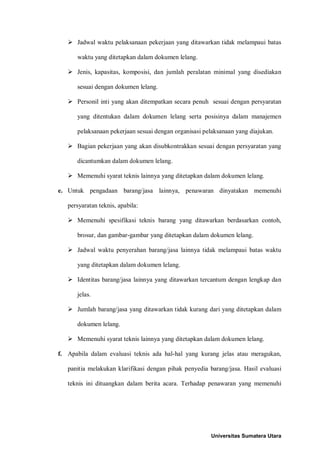  Jadwal waktu pelaksanaan pekerjaan yang ditawarkan tidak melampaui batas waktu yang ditetapkan dalam dokumen lelang. 
 Jenis, kapasitas, komposisi, dan jumlah peralatan minimal yang disediakan sesuai dengan dokumen lelang. 
 Personil inti yang akan ditempatkan secara penuh sesuai dengan persyaratan yang ditentukan dalam dokumen lelang serta posisinya dalam manajemen pelaksanaan pekerjaan sesuai dengan organisasi pelaksanaan yang diajukan. 
 Bagian pekerjaan yang akan disubkontrakkan sesuai dengan persyaratan yang dicantumkan dalam dokumen lelang. 
 Memenuhi syarat teknis lainnya yang ditetapkan dalam dokumen lelang. 
e. Untuk pengadaan barang/jasa lainnya, penawaran dinyatakan memenuhi persyaratan teknis, apabila: 
 Memenuhi spesifikasi teknis barang yang ditawarkan berdasarkan contoh, brosur, dan gambar-gambar yang ditetapkan dalam dokumen lelang. 
 Jadwal waktu penyerahan barang/jasa lainnya tidak melampaui batas waktu yang ditetapkan dalam dokumen lelang. 
 Identitas barang/jasa lainnya yang ditawarkan tercantum dengan lengkap dan jelas. 
 Jumlah barang/jasa yang ditawarkan tidak kurang dari yang ditetapkan dalam dokumen lelang. 
 Memenuhi syarat teknis lainnya yang ditetapkan dalam dokumen lelang. 
f. Apabila dalam evaluasi teknis ada hal-hal yang kurang jelas atau meragukan, panitia melakukan klarifikasi dengan pihak penyedia barang/jasa. Hasil evaluasi teknis ini dituangkan dalam berita acara. Terhadap penawaran yang memenuhi Universitas Sumatera Utara 
 