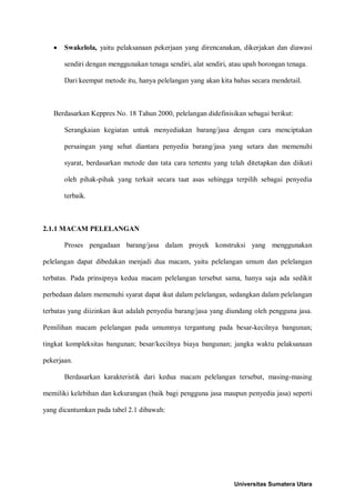 • Swakelola, yaitu pelaksanaan pekerjaan yang direncanakan, dikerjakan dan diawasi sendiri dengan menggunakan tenaga sendiri, alat sendiri, atau upah borongan tenaga. 
Dari keempat metode itu, hanya pelelangan yang akan kita bahas secara mendetail. 
Berdasarkan Keppres No. 18 Tahun 2000, pelelangan didefinisikan sebagai berikut: 
Serangkaian kegiatan untuk menyediakan barang/jasa dengan cara menciptakan persaingan yang sehat diantara penyedia barang/jasa yang setara dan memenuhi syarat, berdasarkan metode dan tata cara tertentu yang telah ditetapkan dan diikuti oleh pihak-pihak yang terkait secara taat asas sehingga terpilih sebagai penyedia terbaik. 
2.1.1 MACAM PELELANGAN 
Proses pengadaan barang/jasa dalam proyek konstruksi yang menggunakan pelelangan dapat dibedakan menjadi dua macam, yaitu pelelangan umum dan pelelangan terbatas. Pada prinsipnya kedua macam pelelangan tersebut sama, hanya saja ada sedikit perbedaan dalam memenuhi syarat dapat ikut dalam pelelangan, sedangkan dalam pelelangan terbatas yang diizinkan ikut adalah penyedia barang/jasa yang diundang oleh pengguna jasa. Pemilihan macam pelelangan pada umumnya tergantung pada besar-kecilnya bangunan; tingkat kompleksitas bangunan; besar/kecilnya biaya bangunan; jangka waktu pelaksanaan pekerjaan. 
Berdasarkan karakteristik dari kedua macam pelelangan tersebut, masing-masing memiliki kelebihan dan kekurangan (baik bagi pengguna jasa maupun penyedia jasa) seperti yang dicantumkan pada tabel 2.1 dibawah: 
Universitas Sumatera Utara 
 