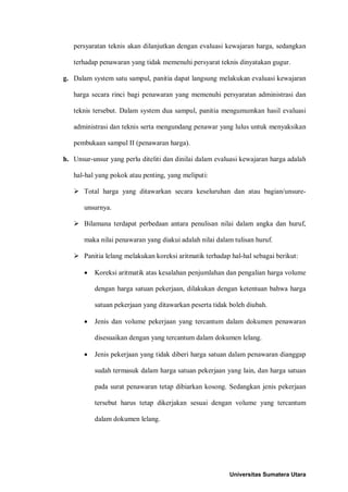 persyaratan teknis akan dilanjutkan dengan evaluasi kewajaran harga, sedangkan terhadap penawaran yang tidak memenuhi persyarat teknis dinyatakan gugur. 
g. Dalam system satu sampul, panitia dapat langsung melakukan evaluasi kewajaran harga secara rinci bagi penawaran yang memenuhi persyaratan administrasi dan teknis tersebut. Dalam system dua sampul, panitia mengumumkan hasil evaluasi administrasi dan teknis serta mengundang penawar yang lulus untuk menyaksikan pembukaan sampul II (penawaran harga). 
h. Unsur-unsur yang perlu diteliti dan dinilai dalam evaluasi kewajaran harga adalah hal-hal yang pokok atau penting, yang meliputi: 
 Total harga yang ditawarkan secara keseluruhan dan atau bagian/unsure- unsurnya. 
 Bilamana terdapat perbedaan antara penulisan nilai dalam angka dan huruf, maka nilai penawaran yang diakui adalah nilai dalam tulisan huruf. 
 Panitia lelang melakukan koreksi aritmatik terhadap hal-hal sebagai berikut: 
• Koreksi aritmatik atas kesalahan penjumlahan dan pengalian harga volume dengan harga satuan pekerjaan, dilakukan dengan ketentuan bahwa harga satuan pekerjaan yang ditawarkan peserta tidak boleh diubah. 
• Jenis dan volume pekerjaan yang tercantum dalam dokumen penawaran disesuaikan dengan yang tercantum dalam dokumen lelang. 
• Jenis pekerjaan yang tidak diberi harga satuan dalam penawaran dianggap sudah termasuk dalam harga satuan pekerjaan yang lain, dan harga satuan pada surat penawaran tetap dibiarkan kosong. Sedangkan jenis pekerjaan tersebut harus tetap dikerjakan sesuai dengan volume yang tercantum dalam dokumen lelang. 
Universitas Sumatera Utara 
 
