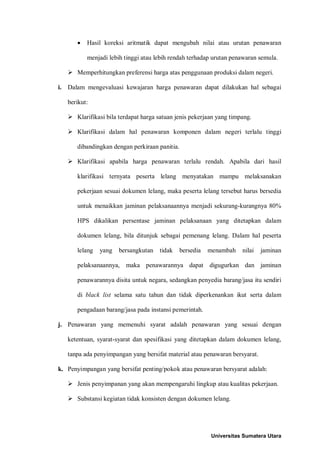 • Hasil koreksi aritmatik dapat mengubah nilai atau urutan penawaran menjadi lebih tinggi atau lebih rendah terhadap urutan penawaran semula. 
 Memperhitungkan preferensi harga atas penggunaan produksi dalam negeri. 
i. Dalam mengevaluasi kewajaran harga penawaran dapat dilakukan hal sebagai berikut: 
 Klarifikasi bila terdapat harga satuan jenis pekerjaan yang timpang. 
 Klarifikasi dalam hal penawaran komponen dalam negeri terlalu tinggi dibandingkan dengan perkiraan panitia. 
 Klarifikasi apabila harga penawaran terlalu rendah. Apabila dari hasil klarifikasi ternyata peserta lelang menyatakan mampu melaksanakan pekerjaan sesuai dokumen lelang, maka peserta lelang tersebut harus bersedia untuk menaikkan jaminan pelaksanaannya menjadi sekurang-kurangnya 80% HPS dikalikan persentase jaminan pelaksanaan yang ditetapkan dalam dokumen lelang, bila ditunjuk sebagai pemenang lelang. Dalam hal peserta lelang yang bersangkutan tidak bersedia menambah nilai jaminan pelaksanaannya, maka penawarannya dapat digugurkan dan jaminan penawarannya disita untuk negara, sedangkan penyedia barang/jasa itu sendiri di black list selama satu tahun dan tidak diperkenankan ikut serta dalam pengadaan barang/jasa pada instansi pemerintah. 
j. Penawaran yang memenuhi syarat adalah penawaran yang sesuai dengan ketentuan, syarat-syarat dan spesifikasi yang ditetapkan dalam dokumen lelang, tanpa ada penyimpangan yang bersifat material atau penawaran bersyarat. 
k. Penyimpangan yang bersifat penting/pokok atau penawaran bersyarat adalah: 
 Jenis penyimpanan yang akan mempengaruhi lingkup atau kualitas pekerjaan. 
 Substansi kegiatan tidak konsisten dengan dokumen lelang. 
Universitas Sumatera Utara 
 