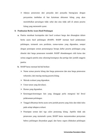  Adanya penawaran dari penyedia dari penyedia barang/jasa dengan persyaratan tambahan di luar ketentuan dokumen lelang yang akan menimbulkan persaingan tidak sehat dan atau tidak adil di antara peserta lelang yang memenuhi syarat. 
8. Pembuatan Berita Acara Hasil Pelelangan 
a. Panitia membuat kesimpulan dari hasil evaluasi harga dan dituangkan dalam berita acara hasil pelelangan (BAHP). BAHP memuat hasil pelaksanaan pelelangan, termasuk cara penilaian, rumus-rumus yang digunakan, sampai dengan penetapan urutan pemenangnya berupa daftar peserta pelelangan yang dimulai dari harga penawaran terendah. BAHP ditandatangani oleh ketua dan semua anggota panitia atau sekurang-kurangnya dua pertiga dari jumlah anggota panitia. 
b. BAHP harus memuat hal-hal berikut: 
 Nama semua peserta lelang dan harga penawaran dan atau harga penawaran terkoreksi, dari masing-masing peserta lelang. 
 Metode evaluasi yang digunakan. 
 Unsur-unsur yang dievaluasi. 
 Rumus yang digunakan. 
 Keterangan-keterangan lain yang dianggap perlu mengenai hal ihwal pelaksanaan pelelangan. 
 Tanggal dibuatnya berita acara serta jumlah peserta yang lulus dan tidak lulus pada setiap tahapan evaluasi. 
 Penetapan urutan dari tiga calon pemenang lelang. Apabila tidak ada penawaran yang memenuhi syarat, BAHP harus mencantumkan pernyataan bahwa pelelangan dinyatakan gagal, dan harus segera dilakukan pelelangan 
Universitas Sumatera Utara 
 
