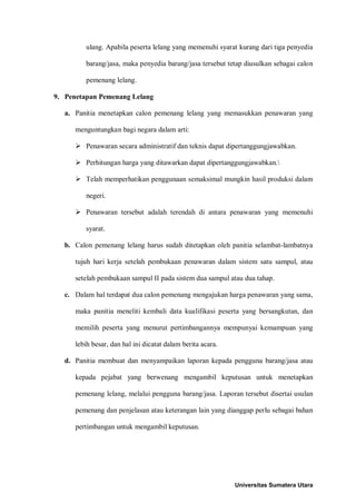 ulang. Apabila peserta lelang yang memenuhi syarat kurang dari tiga penyedia barang/jasa, maka penyedia barang/jasa tersebut tetap diusulkan sebagai calon pemenang lelang. 
9. Penetapan Pemenang Lelang 
a. Panitia menetapkan calon pemenang lelang yang memasukkan penawaran yang menguntungkan bagi negara dalam arti: 
 Penawaran secara administratif dan teknis dapat dipertanggungjawabkan. 
 Perhitungan harga yang ditawarkan dapat dipertanggungjawabkan. 
 Telah memperhatikan penggunaan semaksimal mungkin hasil produksi dalam negeri. 
 Penawaran tersebut adalah terendah di antara penawaran yang memenuhi syarat. 
b. Calon pemenang lelang harus sudah ditetapkan oleh panitia selambat-lambatnya tujuh hari kerja setelah pembukaan penawaran dalam sistem satu sampul, atau setelah pembukaan sampul II pada sistem dua sampul atau dua tahap. 
c. Dalam hal terdapat dua calon pemenang mengajukan harga penawaran yang sama, maka panitia meneliti kembali data kualifikasi peserta yang bersangkutan, dan memilih peserta yang menurut pertimbangannya mempunyai kemampuan yang lebih besar, dan hal ini dicatat dalam berita acara. 
d. Panitia membuat dan menyampaikan laporan kepada pengguna barang/jasa atau kepada pejabat yang berwenang mengambil keputusan untuk menetapkan pemenang lelang, melalui pengguna barang/jasa. Laporan tersebut disertai usulan pemenang dan penjelasan atau keterangan lain yang dianggap perlu sebagai bahan pertimbangan untuk mengambil keputusan. 
Universitas Sumatera Utara 
 