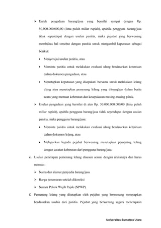  Untuk pengadaan barang/jasa yang bernilai sampai dengan Rp. 50.000.000.000,00 (lima puluh miliar rupiah), apabila pengguna barang/jasa tidak sependapat dengan usulan panitia, maka pejabat yang berwenang membahas hal tersebut dengan panitia untuk mengambil keputusan sebagai berikut: 
• Menyetujui usulan panitia, atau 
• Meminta panitia untuk melakukan evaluasi ulang berdasarkan ketentuan dalam dokumen pengadaan, atau 
• Menetapkan keputusan yang disepakati bersama untuk melakukan lelang ulang atau menetapkan pemenang lelang yang dituangkan dalam berita acara yang memuat keberatan dan kesepakatan masing-masing pihak. 
 Usulan pengadaan yang bernilai di atas Rp. 50.000.000.000,00 (lima puluh miliar rupiah), apabila pengguna barang/jasa tidak sependapat dengan usulan panitia, maka pengguna barang/jasa: 
• Meminta panitia untuk melakukan evaluasi ulang berdasarkan ketentuan dalam dokumen lelang, atau 
• Melaporkan kepada pejabat berwenang menetapkan pemenang lelang dengan catatan keberatan dari pengguna barang/jasa. 
e. Usulan penetapan pemenang lelang disusun sesuai dengan urutannya dan harus memuat: 
 Nama dan alamat penyedia barang/jasa 
 Harga penawaran setelah dikoreksi 
 Nomor Pokok Wajib Pajak (NPWP) 
f. Pemenang lelang yang ditetapkan oleh pejabat yang berwenang menetapkan berdasarkan usulan dari panitia. Pejabat yang berwenang segera menetapkan 
Universitas Sumatera Utara 
 
