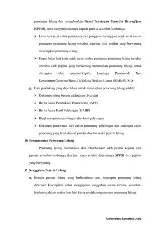 pemenang lelang dan mengeluarkan Surat Penetapan Penyedia Barang/jasa (SPPBJ), serta menyampaikannya kepada panitia selambat-lambatnya: 
 Lima hari kerja untuk penetapan oleh pengguna barang/jasa sejak surat usulan penetapan pemenang lelang tersebut diterima oleh pejabat yang berwenang menetapkan pemenang lelang. 
 Empat belas hari kerja sejak surat usulan penetapan pemenang lelang tersebut diterima oleh pejabat yang berwenang menetapkan pemenang lelang, untuk ditetapkan oleh menteri/Kepala Lembaga Pemerintah Non Departemen/Gubernur/Bupati/Walikota/Direktur Utama BUMN/BUMD. 
g. Data pendukung yang diperlukan untuk menetapkan pemenang lelang adalah: 
 Dokumen lelang beserta addendum (bila ada) 
 Berita Acara Pembukaan Penawaran (BAPP) 
 Berita Acara Hasil Pelelangan (BAHP) 
 Ringkasan proses pelelangan dan hasil pelelangan 
 Dokumen penawaran dari calon pemenang pelelangan dan cadangan calon pemenang yang telah diparaf panitia dan dua wakil peserta lelang. 
10. Pengumuman Pemenang Lelang 
Pemenang lelang diumumkan dan diberitahukan oleh panitia kepada para peserta selambat-lambatnya dua hari kerja setelah diterimanya SPPBJ dari pejabat yang berwenang. 
11. Sanggahan Peserta Lelang 
a. Kepada peserta lelang yang berkerabatan atas penetapan pemenang lelang diberikan kesempatan untuk mengajukan sanggahan secara tertulis, selambat- lambatnya dalam waktu lima hari kerja setelah pengumuman pemenang lelang. 
Universitas Sumatera Utara 
 