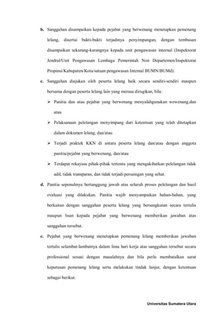 b. Sanggahan disampaikan kepada pejabat yang berwenang menetapkan pemenang lelang, disertai bukti-bukti terjadinya penyimpangan, dengan tembusan disampaikan sekurang-kurangnya kepada unit pengawasan internal (Inspektorat Jendral/Unit Pengawasan Lembaga Pemerintah Non Departemen/Inspektorat Propinsi/Kabupaten/Kota/satuan pengawasan Internal BUMN/BUMd). 
c. Sanggahan diajukan oleh peserta lelang baik secara sendiri-sendiri maupun bersama dengan peserta lelang lain yang merasa dirugikan, bila: 
 Panitia dan atau pejabat yang berwenang menyalahgunakan wewenang,dan atau 
 Pelaksanaan pelelangan menyimpang dari ketentuan yang telah ditetapkan dalam dokumen lelang, dan/atau 
 Terjadi praktek KKN di antara peserta lelang dan/atau dengan anggota panitia/pejabat yang berwenang, dan/atau 
 Terdapat rekayasa pihak-pihak tertentu yang mengakibatkan pelelangan tidak adil, tidak transparan, dan tidak terjadi persaingan yang sehat. 
d. Panitia sepenuhnya bertanggung jawab atas seluruh proses pelelangan dan hasil evaluasi yang dilakukan. Panitia wajib menyampaikan bahan-bahan, yang berkaitan dengan sanggahan peserta lelang yang bersangkutan secara tertulis maupun lisan kepada pejabat yang berwenang memberikan jawaban atas sanggahan tersebut. 
e. Pejabat yang berwenang menetapkan pemenang lelang memberikan jawaban tertulis selambat-lambatnya dalam lima hari kerja atas sanggahan tersebut secara professional sesuai dengan masalahnya dan bila perlu membatalkan surat keputusan pemenang lelang serta melakukan tindak lanjut, dengan ketentuan sebagai berikut: 
Universitas Sumatera Utara 
 